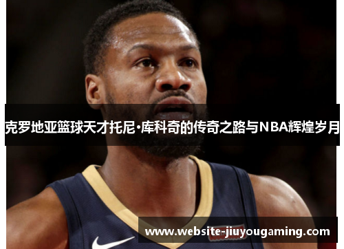 克罗地亚篮球天才托尼·库科奇的传奇之路与NBA辉煌岁月