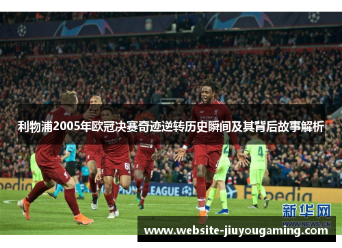 利物浦2005年欧冠决赛奇迹逆转历史瞬间及其背后故事解析