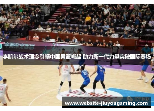 李凯尔战术理念引领中国男篮崛起 助力新一代力量突破国际赛场