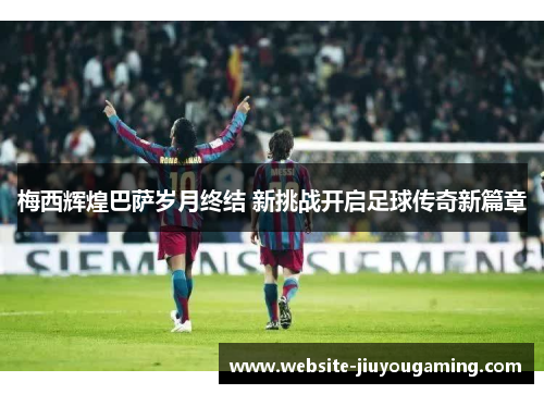 梅西辉煌巴萨岁月终结 新挑战开启足球传奇新篇章