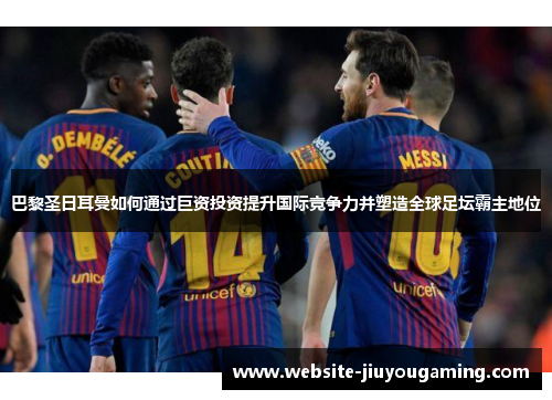 巴黎圣日耳曼如何通过巨资投资提升国际竞争力并塑造全球足坛霸主地位