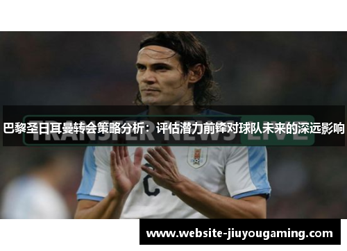 巴黎圣日耳曼转会策略分析：评估潜力前锋对球队未来的深远影响