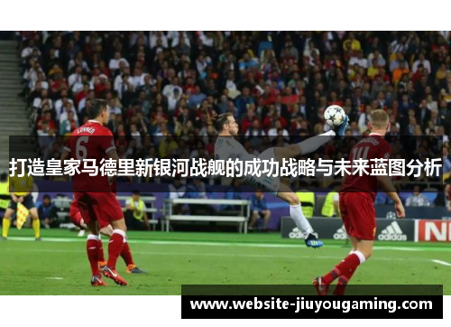 打造皇家马德里新银河战舰的成功战略与未来蓝图分析