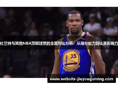 杜兰特与其他NBA顶级球员的全面对比分析：从得分能力到比赛影响力