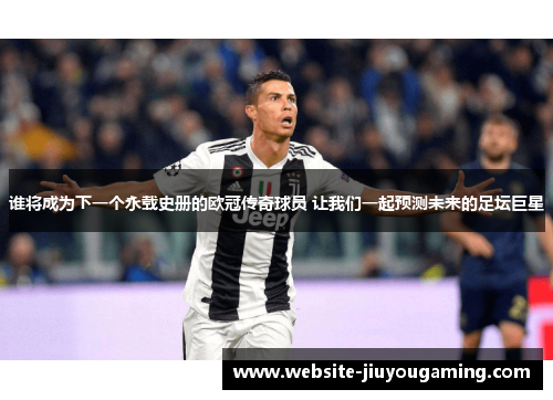 谁将成为下一个永载史册的欧冠传奇球员 让我们一起预测未来的足坛巨星