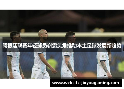 阿根廷联赛年轻球员崭露头角推动本土足球发展新趋势