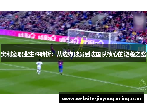 奥利塞职业生涯转折：从边缘球员到法国队核心的逆袭之路