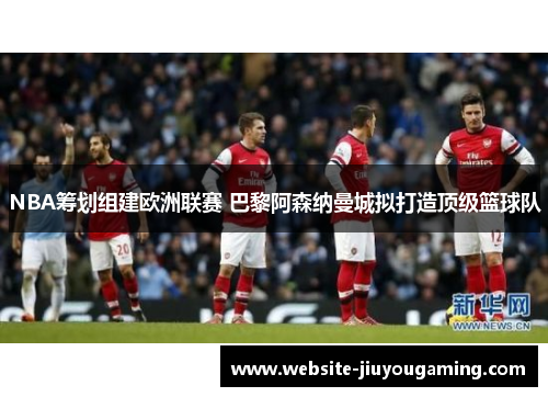 NBA筹划组建欧洲联赛 巴黎阿森纳曼城拟打造顶级篮球队