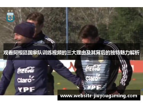 观看阿根廷国家队训练视频的三大理由及其背后的独特魅力解析