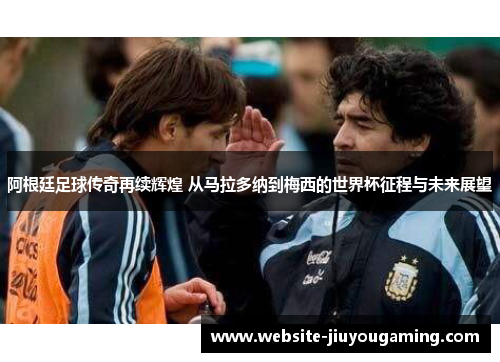 阿根廷足球传奇再续辉煌 从马拉多纳到梅西的世界杯征程与未来展望