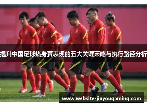 提升中国足球热身赛表现的五大关键策略与执行路径分析