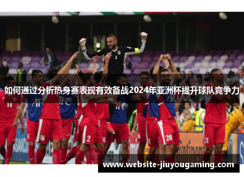 如何通过分析热身赛表现有效备战2024年亚洲杯提升球队竞争力