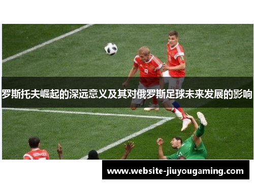 罗斯托夫崛起的深远意义及其对俄罗斯足球未来发展的影响