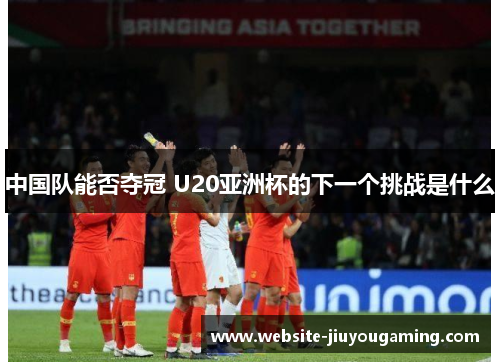 中国队能否夺冠 U20亚洲杯的下一个挑战是什么