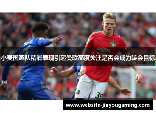 小麦国家队精彩表现引起曼联高度关注是否会成为转会目标