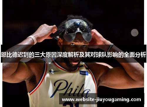 恩比德迟到的三大原因深度解析及其对球队影响的全面分析
