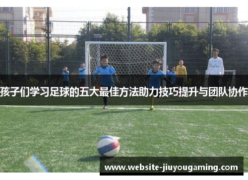 孩子们学习足球的五大最佳方法助力技巧提升与团队协作