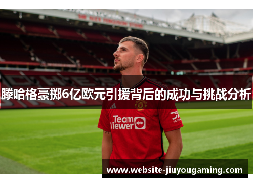 滕哈格豪掷6亿欧元引援背后的成功与挑战分析