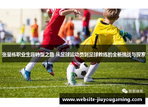 张呈栋职业生涯转型之路 从足球运动员到足球教练的全新挑战与探索