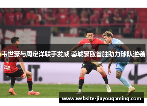 韦世豪与周定洋联手发威 蓉城豪取首胜助力球队逆袭