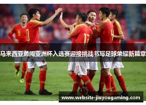 马来西亚勇闯亚洲杯入选赛迎接挑战书写足球荣耀新篇章
