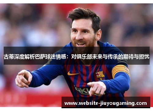 古蒂深度解析巴萨球迷情感：对俱乐部未来与传承的期待与担忧