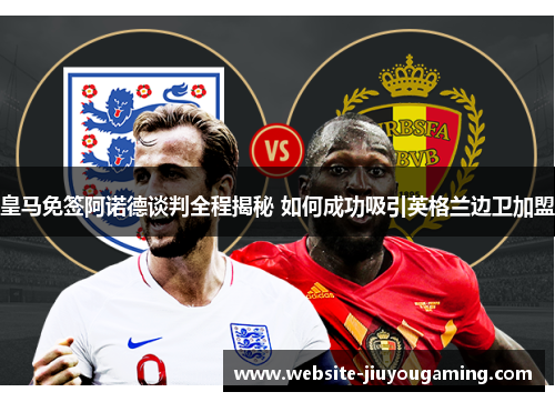 皇马免签阿诺德谈判全程揭秘 如何成功吸引英格兰边卫加盟