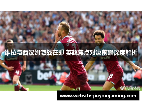 维拉与西汉姆激战在即 英超焦点对决前瞻深度解析