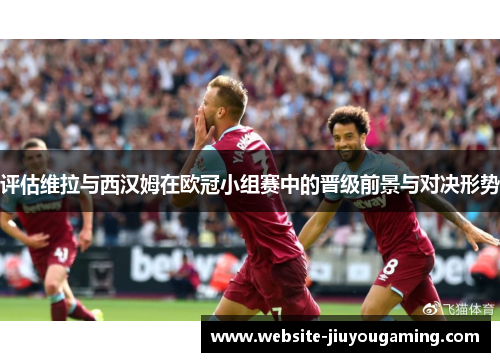 评估维拉与西汉姆在欧冠小组赛中的晋级前景与对决形势
