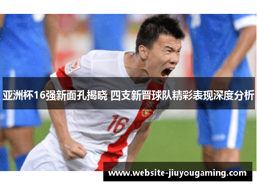亚洲杯16强新面孔揭晓 四支新晋球队精彩表现深度分析