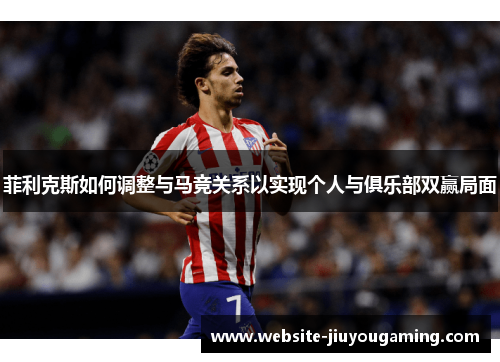 菲利克斯如何调整与马竞关系以实现个人与俱乐部双赢局面