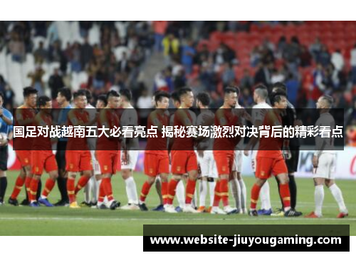 国足对战越南五大必看亮点 揭秘赛场激烈对决背后的精彩看点