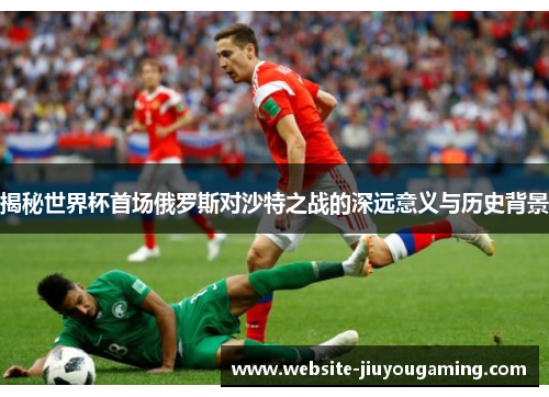 揭秘世界杯首场俄罗斯对沙特之战的深远意义与历史背景