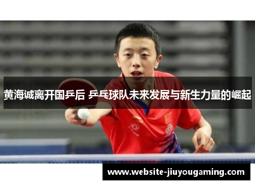 黄海诚离开国乒后 乒乓球队未来发展与新生力量的崛起