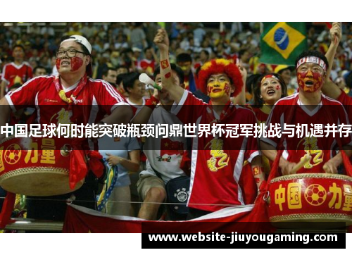 中国足球何时能突破瓶颈问鼎世界杯冠军挑战与机遇并存