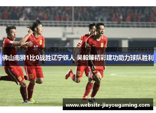 佛山南狮1比0战胜辽宁铁人 吴毅臻精彩建功助力球队胜利