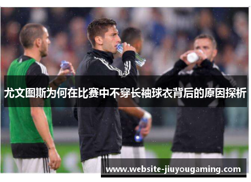 尤文图斯为何在比赛中不穿长袖球衣背后的原因探析