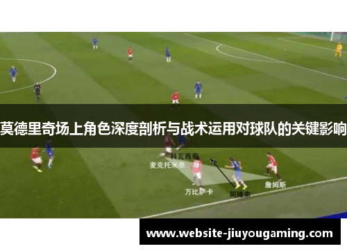 莫德里奇场上角色深度剖析与战术运用对球队的关键影响
