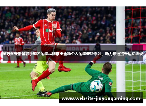 莱万多夫斯基联手知名运动品牌推出全新个人运动装备系列，助力球迷提升运动表现
