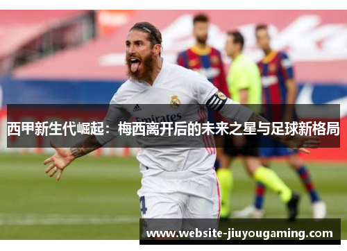 西甲新生代崛起：梅西离开后的未来之星与足球新格局